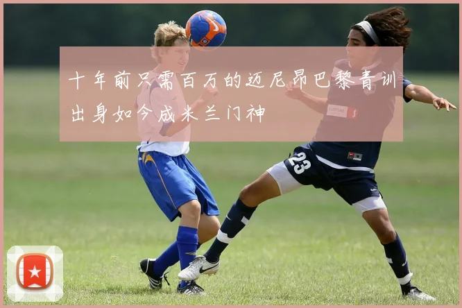 十年前只需百万的迈尼昂巴黎青训出身如今成米兰门神