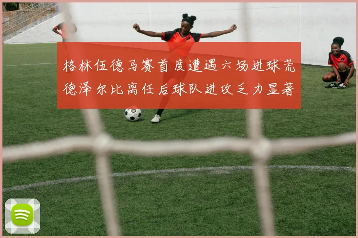 格林伍德马赛首度遭遇六场进球荒德泽尔比离任后球队进攻乏力显著
