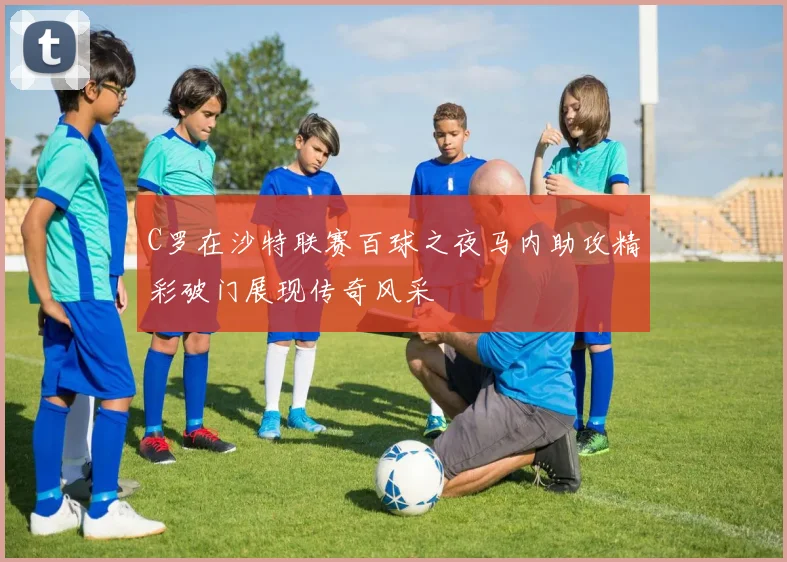 C罗在沙特联赛百球之夜马内助攻精彩破门展现传奇风采