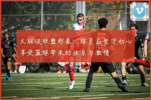 文班谈联盟形象：球员应坚守初心享受篮球带来的快乐与激情