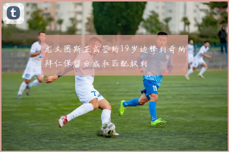 尤文图斯正式签约19岁边锋利奇纳拜仁保留分成和匹配权利