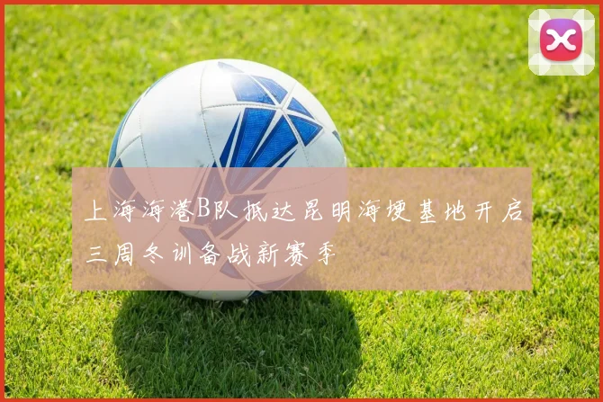 上海海港B队抵达昆明海埂基地开启三周冬训备战新赛季