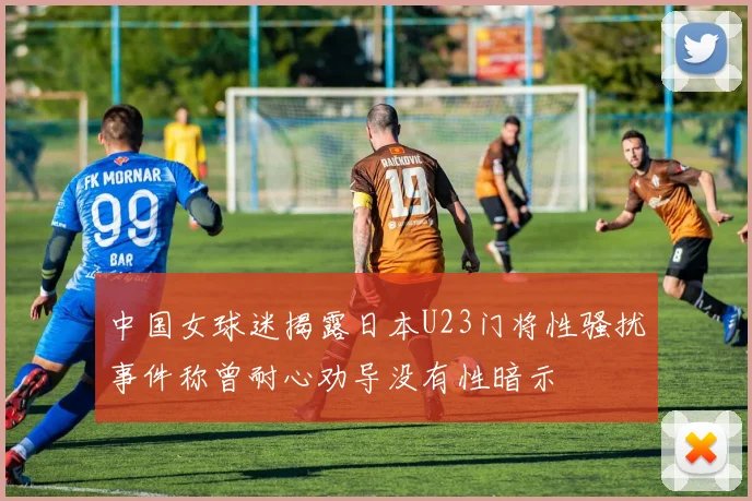 中国女球迷揭露日本U23门将性骚扰事件称曾耐心劝导没有性暗示