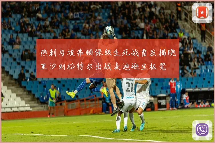 热刺与埃弗顿保级生死战首发揭晓里沙利松特尔出战麦迪逊坐板凳