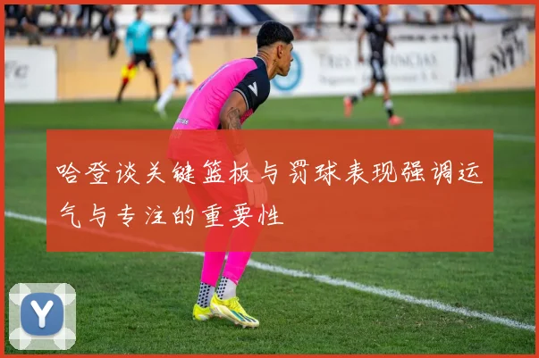 哈登谈关键篮板与罚球表现强调运气与专注的重要性