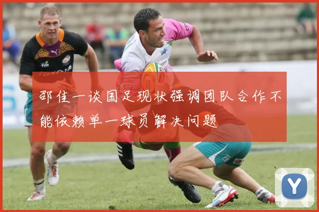邵佳一谈国足现状强调团队合作不能依赖单一球员解决问题