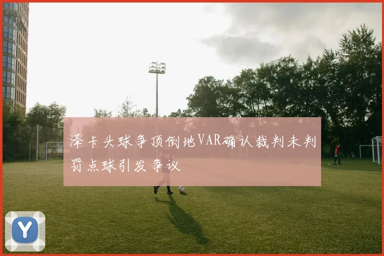 泽卡头球争顶倒地VAR确认裁判未判罚点球引发争议