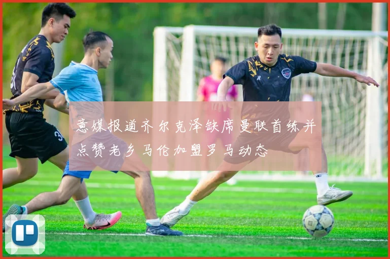 意媒报道齐尔克泽缺席曼联首练并点赞老乡马伦加盟罗马动态