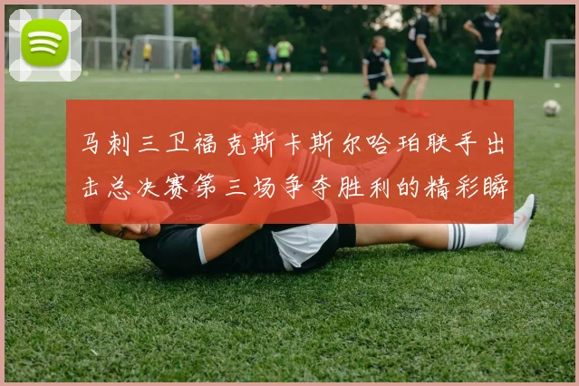 马刺三卫福克斯卡斯尔哈珀联手出击总决赛第三场争夺胜利的精彩瞬间