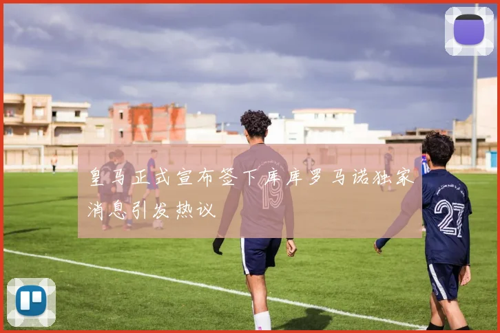 皇马正式宣布签下库库罗马诺独家消息引发热议