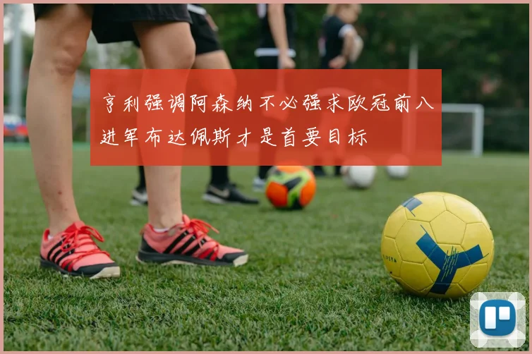 亨利强调阿森纳不必强求欧冠前八进军布达佩斯才是首要目标