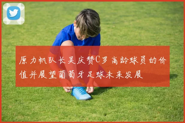 原力帆队长吴庆赞C罗高龄球员的价值并展望葡萄牙足球未来发展