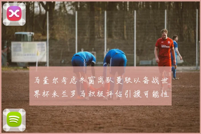 马奎尔考虑冬窗离队曼联以备战世界杯米兰罗马积极评估引援可能性