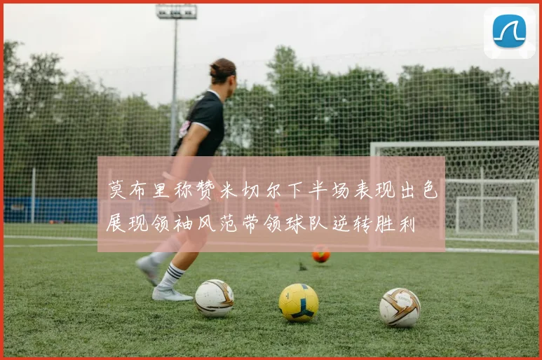 莫布里称赞米切尔下半场表现出色展现领袖风范带领球队逆转胜利