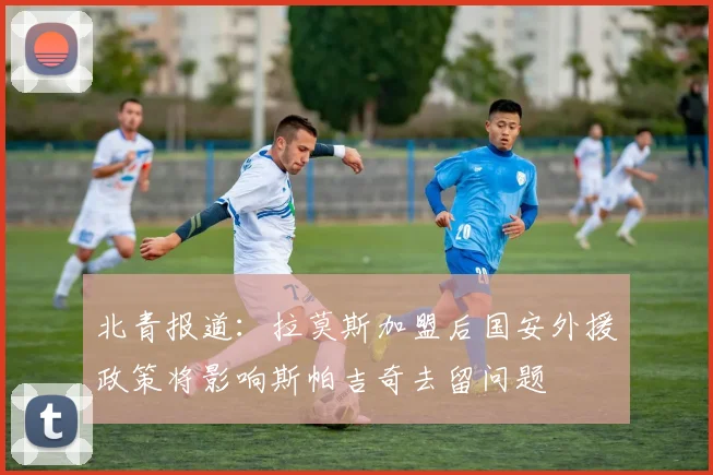 北青报道：拉莫斯加盟后国安外援政策将影响斯帕吉奇去留问题