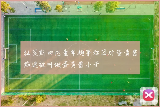 拉莫斯回忆童年趣事称因对蛋黄酱痴迷被叫做蛋黄酱小子