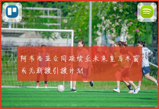 阿韦洛亚合同延续至未来皇马冬窗或无新援引援计划