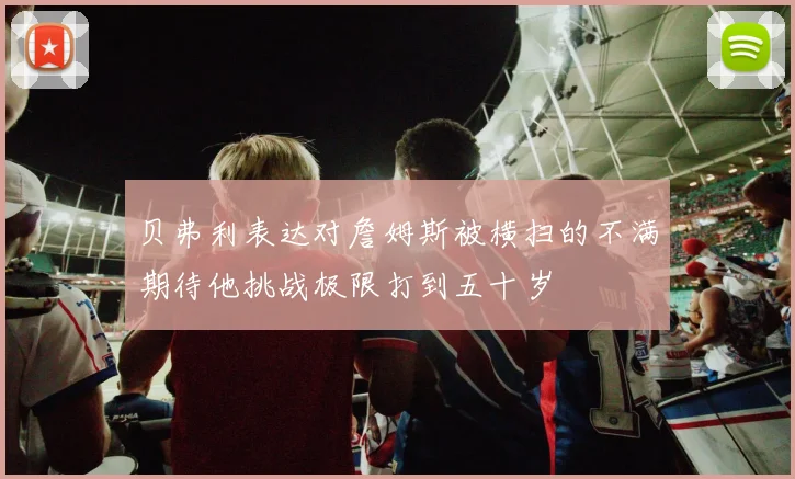贝弗利表达对詹姆斯被横扫的不满期待他挑战极限打到五十岁