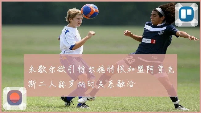 米歇尔欲引特尔施特根加盟阿贾克斯二人赫罗纳时关系融洽