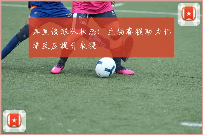 库里谈球队状态：主场赛程助力化学反应提升表现