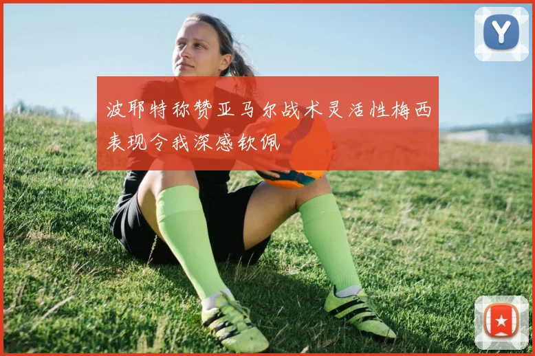 波耶特称赞亚马尔战术灵活性梅西表现令我深感钦佩