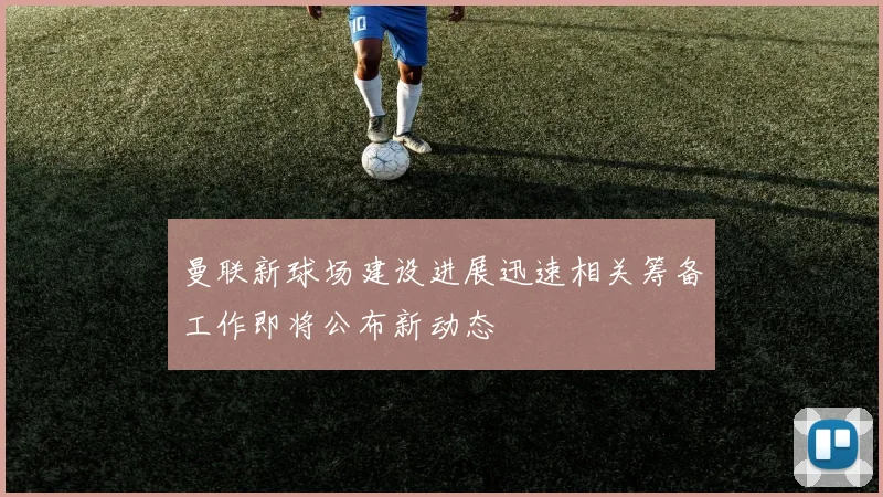 曼联新球场建设进展迅速相关筹备工作即将公布新动态